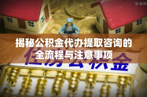 开阳揭秘公积金代办提取咨询的全流程与注意事项