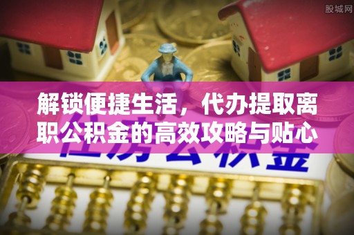 开阳解锁便捷生活，代办提取离职公积金的高效攻略与贴心建议
