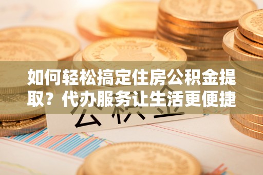 开阳如何轻松搞定住房公积金提取？代办服务让生活更便捷