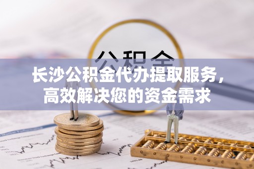 开阳长沙公积金代办提取服务，高效解决您的资金需求
