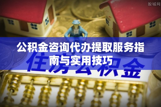 开阳公积金咨询代办提取服务指南与实用技巧