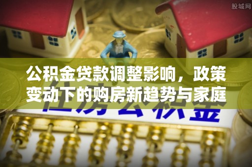 开阳公积金贷款调整影响，政策变动下的购房新趋势与家庭财务规划