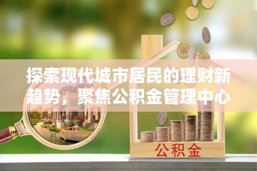 开阳探索现代城市居民的理财新趋势，聚焦公积金管理中心的服务创新