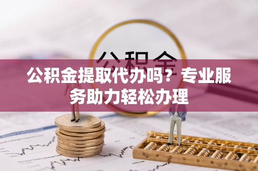 开阳公积金提取代办吗？专业服务助力轻松办理