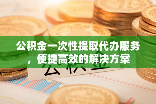 开阳公积金一次性提取代办服务，便捷高效的解决方案