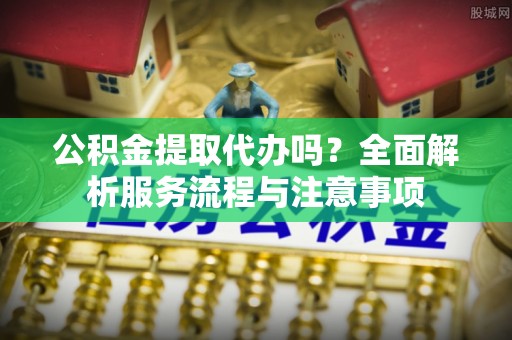 开阳公积金提取代办吗？全面解析服务流程与注意事项