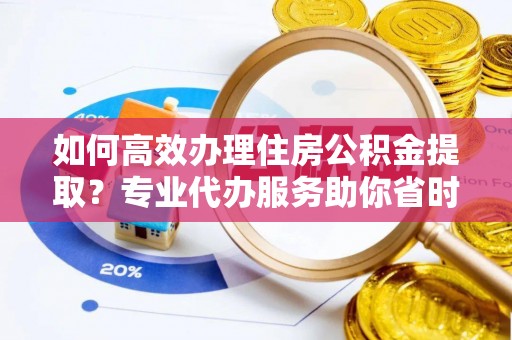 开阳如何高效办理住房公积金提取？专业代办服务助你省时省力