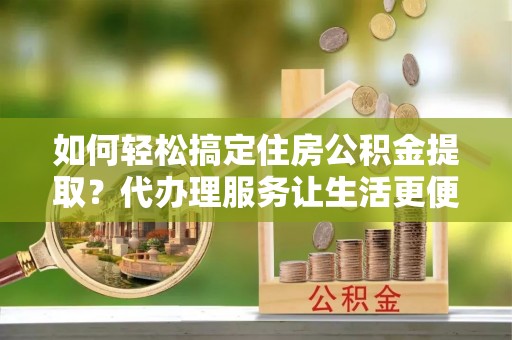开阳如何轻松搞定住房公积金提取？代办理服务让生活更便捷！
