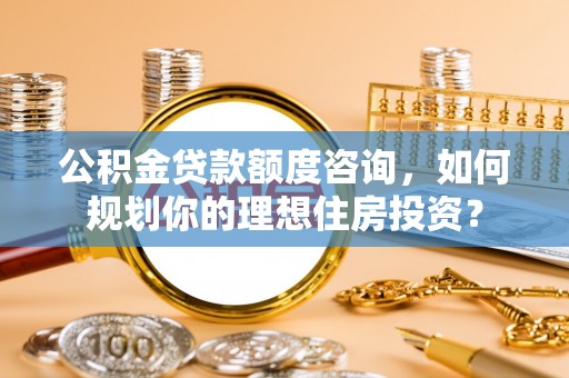 开阳公积金贷款额度咨询，如何规划你的理想住房投资？