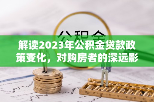 开阳解读2023年公积金贷款政策变化，对购房者的深远影响