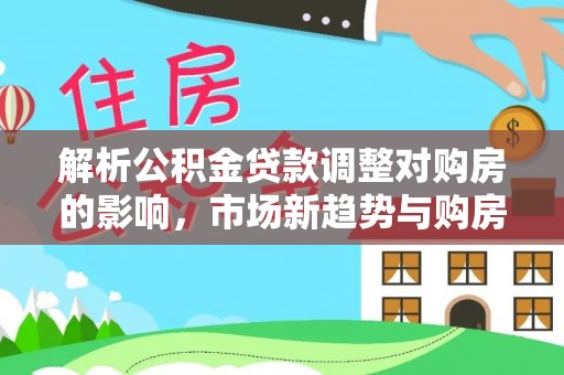 开阳解析公积金贷款调整对购房的影响，市场新趋势与购房者策略