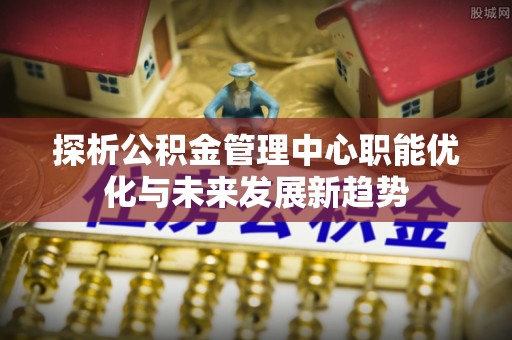开阳探析公积金管理中心职能优化与未来发展新趋势