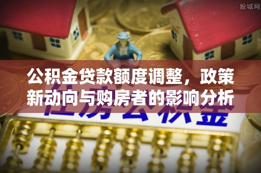 开阳公积金贷款额度调整，政策新动向与购房者的影响分析