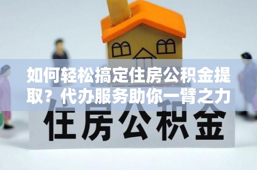 开阳如何轻松搞定住房公积金提取？代办服务助你一臂之力
