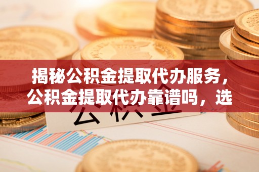 开阳揭秘公积金提取代办服务，公积金提取代办靠谱吗，选择需谨慎