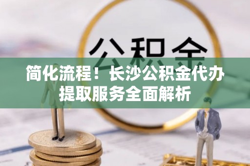 开阳简化流程！长沙公积金代办提取服务全面解析