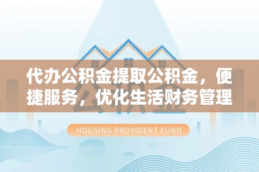 开阳代办公积金提取公积金，便捷服务，优化生活财务管理