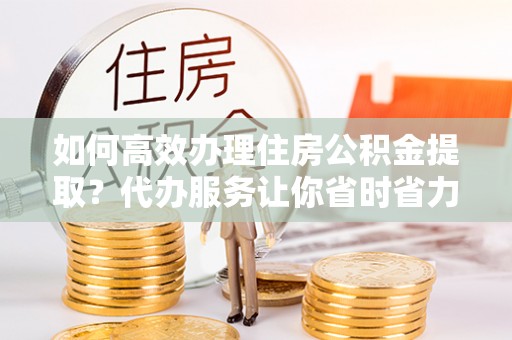 开阳如何高效办理住房公积金提取？代办服务让你省时省力