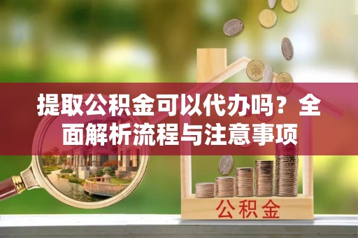 开阳提取公积金可以代办吗？全面解析流程与注意事项