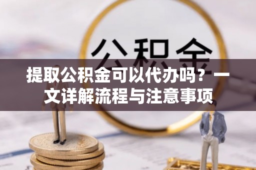 开阳提取公积金可以代办吗？一文详解流程与注意事项