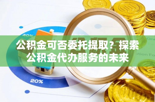 开阳公积金可否委托提取？探索公积金代办服务的未来