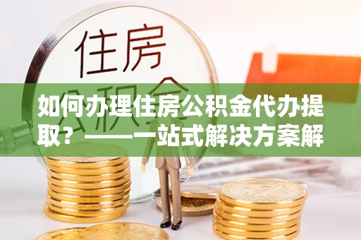 开阳如何办理住房公积金代办提取？——一站式解决方案解析