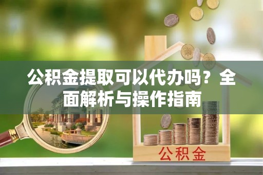 开阳公积金提取可以代办吗？全面解析与操作指南