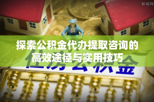 开阳探索公积金代办提取咨询的高效途径与实用技巧