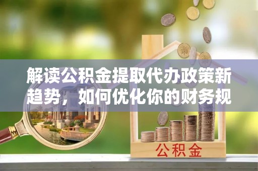开阳解读公积金提取代办政策新趋势，如何优化你的财务规划