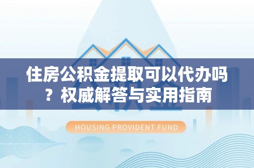 开阳住房公积金提取可以代办吗？权威解答与实用指南