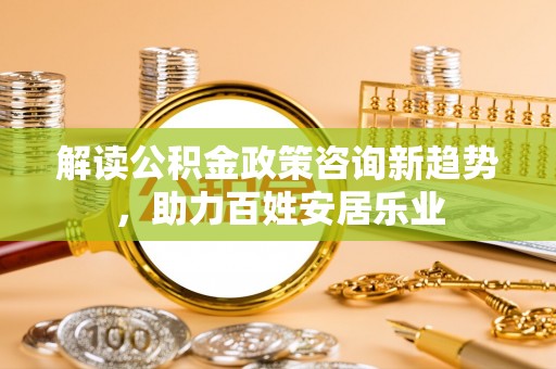 开阳解读公积金政策咨询新趋势，助力百姓安居乐业
